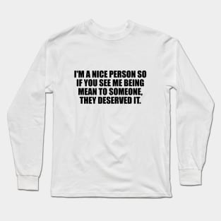 I'm a nice person so if you see me being mean to someone, they deserved it Long Sleeve T-Shirt